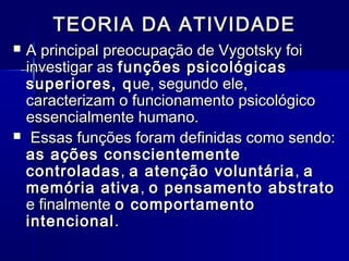 TEORIA DA ATIVIDADETEORIA DA ATIVIDADE
 A principal preocupação de Vygotsky foiA principal preocupação de Vygotsky foi
investigar asinvestigar as funções psicológicasfunções psicológicas
superiores, qsuperiores, que, segundo ele,ue, segundo ele,
caracterizam o funcionamento psicológicocaracterizam o funcionamento psicológico
essencialmente humano.essencialmente humano.
 Essas funções foram definidas como sendo:Essas funções foram definidas como sendo:
as ações conscientementeas ações conscientemente
controladascontroladas,, a atenção voluntáriaa atenção voluntária ,, aa
memória ativamemória ativa,, o pensamento abstratoo pensamento abstrato
e finalmentee finalmente o comportamentoo comportamento
intencionalintencional..
 