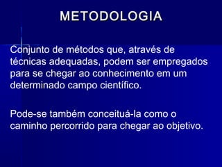 METODOLOGIAMETODOLOGIA
Conjunto de métodos que, através de
técnicas adequadas, podem ser empregados
para se chegar ao conhecimento em um
determinado campo científico.
Pode-se também conceituá-la como o
caminho percorrido para chegar ao objetivo.
 