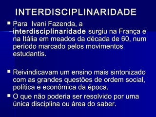 INTERDISCIPLINARIDADEINTERDISCIPLINARIDADE
 Para Ivani Fazenda, aPara Ivani Fazenda, a
interdisciplinaridadeinterdisciplinaridade surgiu na França esurgiu na França e
na Itália em meados da década de 60, numna Itália em meados da década de 60, num
período marcado pelos movimentosperíodo marcado pelos movimentos
estudantis.estudantis.
 Reivindicavam um ensino mais sintonizadoReivindicavam um ensino mais sintonizado
com as grandes questões de ordem social,com as grandes questões de ordem social,
política e econômica da época.política e econômica da época.
 O que não poderia ser resolvido por umaO que não poderia ser resolvido por uma
única disciplina ou área do saber.única disciplina ou área do saber.
 