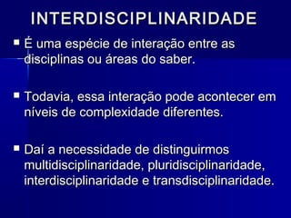 INTERDISCIPLINARIDADEINTERDISCIPLINARIDADE
 É uma espécie de interação entre asÉ uma espécie de interação entre as
disciplinas ou áreas do saber.disciplinas ou áreas do saber.
 Todavia, essa interação pode acontecer emTodavia, essa interação pode acontecer em
níveis de complexidade diferentes.níveis de complexidade diferentes.
 Daí a necessidade de distinguirmosDaí a necessidade de distinguirmos
multidisciplinaridade, pluridisciplinaridade,multidisciplinaridade, pluridisciplinaridade,
interdisciplinaridade e transdisciplinaridade.interdisciplinaridade e transdisciplinaridade.
 
