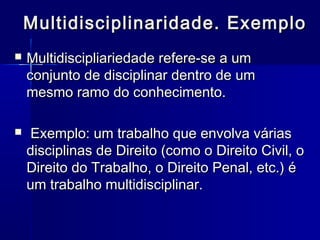 Multidisciplinaridade. ExemploMultidisciplinaridade. Exemplo
 Multidiscipliariedade refere-se a umMultidiscipliariedade refere-se a um
conjunto de disciplinar dentro de umconjunto de disciplinar dentro de um
mesmo ramo do conhecimento.mesmo ramo do conhecimento.
 Exemplo: um trabalho que envolva váriasExemplo: um trabalho que envolva várias
disciplinas de Direito (como o Direito Civil, odisciplinas de Direito (como o Direito Civil, o
Direito do Trabalho, o Direito Penal, etc.) éDireito do Trabalho, o Direito Penal, etc.) é
um trabalho multidisciplinar.um trabalho multidisciplinar.
 