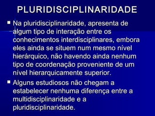 PLURIDISCIPLINARIDADEPLURIDISCIPLINARIDADE
 Na pluridisciplinaridade, apresenta deNa pluridisciplinaridade, apresenta de
algum tipo de interação entre osalgum tipo de interação entre os
conhecimentos interdisciplinares, emboraconhecimentos interdisciplinares, embora
eles ainda se situem num mesmo níveleles ainda se situem num mesmo nível
hierárquico, não havendo ainda nenhumhierárquico, não havendo ainda nenhum
tipo de coordenação proveniente de umtipo de coordenação proveniente de um
nível hierarquicamente superior.nível hierarquicamente superior.
 Alguns estudiosos não chegam aAlguns estudiosos não chegam a
estabelecer nenhuma diferença entre aestabelecer nenhuma diferença entre a
multidisciplinaridade e amultidisciplinaridade e a
pluridisciplinaridade.pluridisciplinaridade.
 