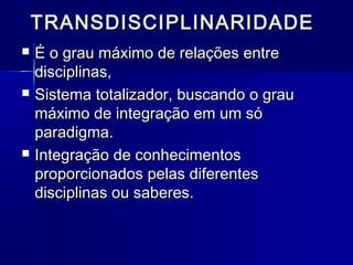 TRANSDISCIPLINARIDADETRANSDISCIPLINARIDADE
 É o grau máximo de relações entreÉ o grau máximo de relações entre
disciplinas,disciplinas,
 Sistema totalizador, buscando o grauSistema totalizador, buscando o grau
máximo de integração em um sómáximo de integração em um só
paradigma.paradigma.
 Integração de conhecimentosIntegração de conhecimentos
proporcionados pelas diferentesproporcionados pelas diferentes
disciplinas ou saberes.disciplinas ou saberes.
 