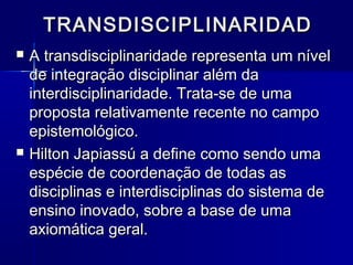 TRANSDISCIPLINARIDADTRANSDISCIPLINARIDAD
 A transdisciplinaridade representa um nívelA transdisciplinaridade representa um nível
de integração disciplinar além dade integração disciplinar além da
interdisciplinaridade. Trata-se de umainterdisciplinaridade. Trata-se de uma
proposta relativamente recente no campoproposta relativamente recente no campo
epistemológico.epistemológico.
 Hilton Japiassú a define como sendo umaHilton Japiassú a define como sendo uma
espécie de coordenação de todas asespécie de coordenação de todas as
disciplinas e interdisciplinas do sistema dedisciplinas e interdisciplinas do sistema de
ensino inovado, sobre a base de umaensino inovado, sobre a base de uma
axiomática geral.axiomática geral.
 