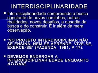 INTERDISCIPLINARIDADEINTERDISCIPLINARIDADE
 Interdisciplinaridade compreende a buscaInterdisciplinaridade compreende a busca
constante de novos caminhos, outrasconstante de novos caminhos, outras
realidades, novos desafios, a ousadia darealidades, novos desafios, a ousadia da
busca e do construir. É ir além da merabusca e do construir. É ir além da mera
observação.observação.
 ““NO PROJETO INTERDISCIPLINAR NÃONO PROJETO INTERDISCIPLINAR NÃO
SE ENSINA, NEM SE APRENDE: VIVE-SE,SE ENSINA, NEM SE APRENDE: VIVE-SE,
EXERCE-SE” (FAZENDA, 1991, P.17).EXERCE-SE” (FAZENDA, 1991, P.17).
 DEVEMOS ENXERGAR ADEVEMOS ENXERGAR A
INTERDISCIPLINARIEDADE ENQUANTOINTERDISCIPLINARIEDADE ENQUANTO
ATITUDEATITUDE..
 