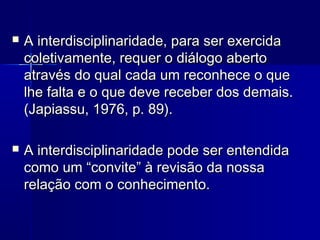  A interdisciplinaridade, para ser exercidaA interdisciplinaridade, para ser exercida
coletivamente, requer o diálogo abertocoletivamente, requer o diálogo aberto
através do qual cada um reconhece o queatravés do qual cada um reconhece o que
lhe falta e o que deve receber dos demais.lhe falta e o que deve receber dos demais.
(Japiassu, 1976, p. 89).(Japiassu, 1976, p. 89).
 A interdisciplinaridade pode ser entendidaA interdisciplinaridade pode ser entendida
como um “convite” à revisão da nossacomo um “convite” à revisão da nossa
relação com o conhecimento.relação com o conhecimento.
 