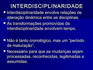 INTERDISCIPLINARIDADEINTERDISCIPLINARIDADE
 Interdisciplinaridade envolve relações deInterdisciplinaridade envolve relações de
interação dinâmica entre as disciplinas.interação dinâmica entre as disciplinas.
 As transformações promovidas daAs transformações promovidas da
interdisciplinaridade envolvem tempo.interdisciplinaridade envolvem tempo.
 Não é tanto cronológico, mas um “períodoNão é tanto cronológico, mas um “período
de maturação”,de maturação”,
 Necessário para que as mudanças sejamNecessário para que as mudanças sejam
processadas, reconhecidas, legitimadas eprocessadas, reconhecidas, legitimadas e
assumidas.assumidas.
 