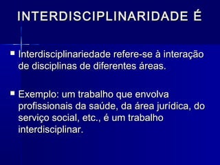 INTERDISCIPLINARIDADE ÉINTERDISCIPLINARIDADE É
 Interdisciplinariedade refere-se à interaçãoInterdisciplinariedade refere-se à interação
de disciplinas de diferentes áreas.de disciplinas de diferentes áreas.
 Exemplo: um trabalho que envolvaExemplo: um trabalho que envolva
profissionais da saúde, da área jurídica, doprofissionais da saúde, da área jurídica, do
serviço social, etc., é um trabalhoserviço social, etc., é um trabalho
interdisciplinar.interdisciplinar.
 