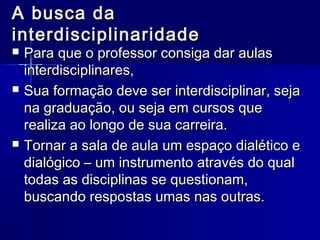 A busca daA busca da
interdisciplinaridadeinterdisciplinaridade
 Para que o professor consiga dar aulasPara que o professor consiga dar aulas
interdisciplinares,interdisciplinares,
 Sua formação deve ser interdisciplinar, sejaSua formação deve ser interdisciplinar, seja
na graduação, ou seja em cursos quena graduação, ou seja em cursos que
realiza ao longo de sua carreira.realiza ao longo de sua carreira.
 Tornar a sala de aula um espaço dialético eTornar a sala de aula um espaço dialético e
dialógico – um instrumento através do qualdialógico – um instrumento através do qual
todas as disciplinas se questionam,todas as disciplinas se questionam,
buscando respostas umas nas outras.buscando respostas umas nas outras.
 