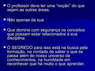  O professor deve ter uma “noção” do queO professor deve ter uma “noção” do que
sejam as outras áreas,sejam as outras áreas,
 Não apenas da suaNão apenas da sua
 Que domine com segurança os conceitosQue domine com segurança os conceitos
que possam estar relacionados à suaque possam estar relacionados à sua
disciplinadisciplina..
 O SEGREDO para isso está na busca pelaO SEGREDO para isso está na busca pela
formação, na vontade de saber o que seformação, na vontade de saber o que se
passa além do nosso universo depassa além do nosso universo de
conhecimentos, na humildade emconhecimentos, na humildade em
reconhecer que há muito o que aprender.reconhecer que há muito o que aprender.
 