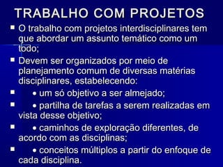 TRABALHO COM PROJETOSTRABALHO COM PROJETOS
 O trabalho com projetos interdisciplinares temO trabalho com projetos interdisciplinares tem
que abordar um assunto temático como umque abordar um assunto temático como um
todo;todo;
 Devem ser organizados por meio deDevem ser organizados por meio de
planejamento comum de diversas matériasplanejamento comum de diversas matérias
disciplinares, estabelecendo:disciplinares, estabelecendo:
 •• um só objetivo a ser almejado;um só objetivo a ser almejado;
 •• partilha de tarefas a serem realizadas empartilha de tarefas a serem realizadas em
vista desse objetivo;vista desse objetivo;
 •• caminhos de exploração diferentes, decaminhos de exploração diferentes, de
acordo com as disciplinas;acordo com as disciplinas;
 •• conceitos múltiplos a partir do enfoque deconceitos múltiplos a partir do enfoque de
cada disciplina.cada disciplina.
 