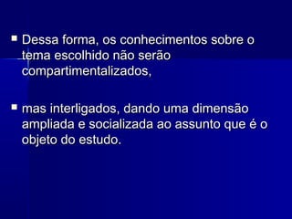  Dessa forma, os conhecimentos sobre oDessa forma, os conhecimentos sobre o
tema escolhido não serãotema escolhido não serão
compartimentalizados,compartimentalizados,
 mas interligados, dando uma dimensãomas interligados, dando uma dimensão
ampliada e socializada ao assunto que é oampliada e socializada ao assunto que é o
objeto do estudo.objeto do estudo.
 
