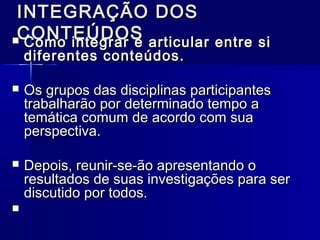 INTEGRAÇÃO DOSINTEGRAÇÃO DOS
CONTEÚDOSCONTEÚDOS Como integrar e articular entre siComo integrar e articular entre si
diferentes conteúdos.diferentes conteúdos.
 Os grupos das disciplinas participantesOs grupos das disciplinas participantes
trabalharão por determinado tempo atrabalharão por determinado tempo a
temática comum de acordo com suatemática comum de acordo com sua
perspectiva.perspectiva.
 Depois, reunir-se-ão apresentando oDepois, reunir-se-ão apresentando o
resultados de suas investigações para serresultados de suas investigações para ser
discutido por todos.discutido por todos.
   
 