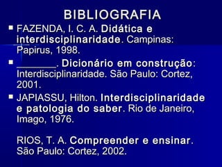 BIBLIOGRAFIABIBLIOGRAFIA
 FAZENDA, I. C. A.FAZENDA, I. C. A. Didática eDidática e
interdisciplinaridadeinterdisciplinaridade . Campinas:. Campinas:
Papirus, 1998.Papirus, 1998.
 ________.________. Dicionário em construçãoDicionário em construção ::
Interdisciplinaridade. São Paulo: Cortez,Interdisciplinaridade. São Paulo: Cortez,
2001.2001.
 JAPIASSU, Hilton.JAPIASSU, Hilton. InterdisciplinaridadeInterdisciplinaridade
e patologia do sabere patologia do saber . Rio de Janeiro,. Rio de Janeiro,
Imago, 1976.Imago, 1976.
RIOS, T. A.RIOS, T. A. Compreender e ensinarCompreender e ensinar..
São Paulo: Cortez, 2002.São Paulo: Cortez, 2002.
 