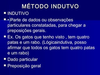 MÉTODO INDUTVOMÉTODO INDUTVO
 INDUTIVO
 • Parte de dados ou observações
particulares constatadas, para chegar a
preposições gerais.
 Ex. Os gatos que tenho visto , tem quatro
patas e um rabo. (Lógicaindutiva, posso
afirmar que todos os gatos tem quatro patas
e um rabo)
 Dado particular
 Preposição geral
 