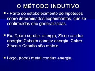 O MÉTODO INDUTIVOO MÉTODO INDUTIVO
 • Parte do estabelecimento de hipóteses
sobre determinados experimentos, que se
confirmadas são generalizadas.
 Ex: Cobre conduz energia; Zinco conduz
energia; Cobalto conduz energia. Cobre,
Zinco e Cobalto são metais.
 Logo, (todo) metal conduz energia.
 