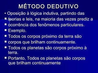 MÉTODO DEDUTIVOMÉTODO DEDUTIVO
• Oposição à lógica indutiva, partindo das
 teorias e leis, na maioria das vezes prediz a
 ocorrência dos fenômenos particulares.
 Exemplo.
 Todos os corpos próximo da terra são
 corpos que brilham continuamente.
 Todos os planetas são corpos próximo à
terra.
 Portanto, Todos os planetas são corpos
que brilham continuamente
 