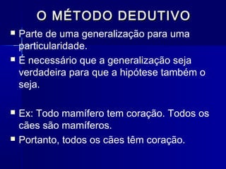 O MÉTODO DEDUTIVOO MÉTODO DEDUTIVO
 Parte de uma generalização para uma
particularidade.
 É necessário que a generalização seja
verdadeira para que a hipótese também o
seja.
 Ex: Todo mamífero tem coração. Todos os
cães são mamíferos.
 Portanto, todos os cães têm coração.
 