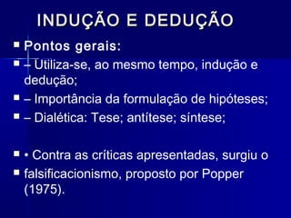 INDUÇÃO E DEDUÇÃOINDUÇÃO E DEDUÇÃO
 Pontos gerais:
 – Utiliza-se, ao mesmo tempo, indução e
dedução;
 – Importância da formulação de hipóteses;
 – Dialética: Tese; antítese; síntese;
 • Contra as críticas apresentadas, surgiu o
 falsificacionismo, proposto por Popper
(1975).
 
