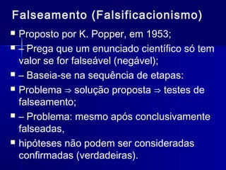 Falseamento (Falsificacionismo)
 Proposto por K. Popper, em 1953;
 – Prega que um enunciado científico só tem
valor se for falseável (negável);
 – Baseia-se na sequência de etapas:
 Problema ⇒ solução proposta ⇒ testes de
falseamento;
 – Problema: mesmo após conclusivamente
falseadas,
 hipóteses não podem ser consideradas
confirmadas (verdadeiras).
 
