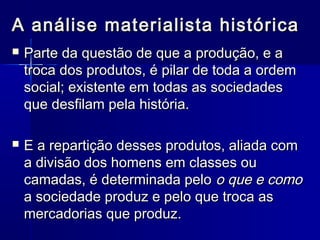 A análise materialista históricaA análise materialista histórica
 Parte da questão de que a produção, e aParte da questão de que a produção, e a
troca dos produtos, é pilar de toda a ordemtroca dos produtos, é pilar de toda a ordem
social; existente em todas as sociedadessocial; existente em todas as sociedades
que desfilam pela história.que desfilam pela história.
 E a repartição desses produtos, aliada comE a repartição desses produtos, aliada com
a divisão dos homens em classes oua divisão dos homens em classes ou
camadas, é determinada pelocamadas, é determinada pelo o que e comoo que e como
a sociedade produz e pelo que troca asa sociedade produz e pelo que troca as
mercadorias que produz.mercadorias que produz.
 