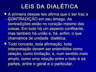LEIS DA DIALÉTICALEIS DA DIALÉTICA
 A primeira dessas leis afirma que o ser traz aA primeira dessas leis afirma que o ser traz a
CONTRADIÇÃO em seu âmago. AsCONTRADIÇÃO em seu âmago. As
contradições estão no coração mesmo dascontradições estão no coração mesmo das
coisas. Em tudo há um aspecto conflitante,coisas. Em tudo há um aspecto conflitante,
mas também há união e, há, enfim, o quemas também há união e, há, enfim, o que
chamamos de unidade dialética.chamamos de unidade dialética.
 Todo conceito, toda afirmação, todaTodo conceito, toda afirmação, toda
interpretação devem ser entendidos comointerpretação devem ser entendidos como
relação, como limitação, e, num sentido maisrelação, como limitação, e, num sentido mais
amplo, como uma relação entre o todoamplo, como uma relação entre o todo e ase as
partes, entre o geral e o particular.partes, entre o geral e o particular.
 