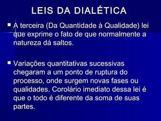 LEIS DA DIALÉTICALEIS DA DIALÉTICA
 A terceira (Da Quantidade à Qualidade) leiA terceira (Da Quantidade à Qualidade) lei
que exprime o fato de que normalmente aque exprime o fato de que normalmente a
natureza dá saltos.natureza dá saltos.
 Variações quantitativas sucessivasVariações quantitativas sucessivas
chegaram a um ponto de ruptura dochegaram a um ponto de ruptura do
processo, onde surgem novas fases ouprocesso, onde surgem novas fases ou
qualidades. Corolário imediato dessa lei équalidades. Corolário imediato dessa lei é
que o todo é diferente da soma de suasque o todo é diferente da soma de suas
partes.partes.
 
