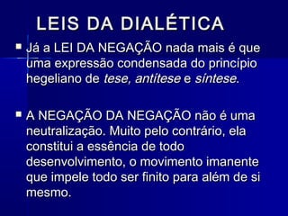 LEIS DA DIALÉTICALEIS DA DIALÉTICA
 Já a LEI DA NEGAÇÃO nada mais é queJá a LEI DA NEGAÇÃO nada mais é que
uma expressão condensada do princípiouma expressão condensada do princípio
hegeliano dehegeliano de tese, antítesetese, antítese ee síntesesíntese..
 A NEGAÇÃO DA NEGAÇÃO não é umaA NEGAÇÃO DA NEGAÇÃO não é uma
neutralização. Muito pelo contrário, elaneutralização. Muito pelo contrário, ela
constitui a essência de todoconstitui a essência de todo
desenvolvimento, o movimento imanentedesenvolvimento, o movimento imanente
que impele todo ser finito para além de sique impele todo ser finito para além de si
mesmo.mesmo.
 
