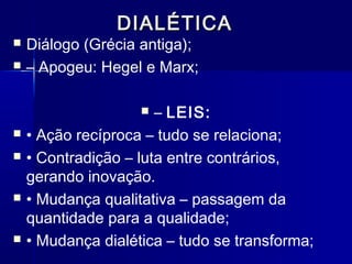 DIALÉTICADIALÉTICA
 Diálogo (Grécia antiga);
 – Apogeu: Hegel e Marx;
 – LEIS:
 • Ação recíproca – tudo se relaciona;
 • Contradição – luta entre contrários,
gerando inovação.
 • Mudança qualitativa – passagem da
quantidade para a qualidade;
 • Mudança dialética – tudo se transforma;
 