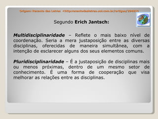 Origem: Recanto das Letras  <http:recantodasletras.uol.com.br/artigos/294810 Segundo  Erich Jantsch: Multidisciplinaridade  – Reflete o mais baixo nível de coordenação. Seria a mera justaposição entre as diversas disciplinas, oferecidas de maneira simultânea, com a intenção de esclarecer alguns dos seus elementos comuns. Pluridisciplinaridade  – É a justaposição de disciplinas mais ou menos próximas, dentro de um mesmo setor de conhecimento. É uma forma de cooperação que visa melhorar as relações entre as disciplinas. 
