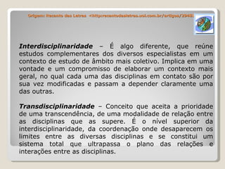 Origem: Recanto das Letras  <http:recantodasletras.uol.com.br/artigos/294810 Interdisciplinaridade  – É algo diferente, que reúne estudos complementares dos diversos especialistas em um contexto de estudo de âmbito mais coletivo. Implica em uma vontade e um compromisso de elaborar um contexto mais geral, no qual cada uma das disciplinas em contato são por sua vez modificadas e passam a depender claramente uma das outras. Transdisciplinaridade  – Conceito que aceita a prioridade de uma transcendência, de uma modalidade de relação entre as disciplinas que as supere. É o nível superior da interdisciplinaridade, da coordenação onde desaparecem os limites entre as diversas disciplinas e se constitui um sistema total que ultrapassa o plano das relações e interações entre as disciplinas. 