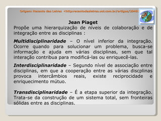 Origem: Recanto das Letras  <http:recantodasletras.uol.com.br/artigos/294810 Jean Piaget Propõe uma hierarquização de níveis de colaboração e de integração entre as disciplinas : Multidisciplinaridade  – O nível inferior da integração. Ocorre quando para solucionar um problema, busca-se informação e ajuda em várias disciplinas, sem que tal interação contribua para modificá-las ou enriquecê-las. Interdisciplinaridade  – Segundo nível de associação entre disciplinas, em que a cooperação entre as várias discplinas provoca intercâmbios reais, existe reciprocidade e enriquecimento mútuo. Transdisciplinaridade  – É a etapa superior da integração. Trata-se da construção de um sistema total, sem fronteiras sólidas entre as disciplinas. 