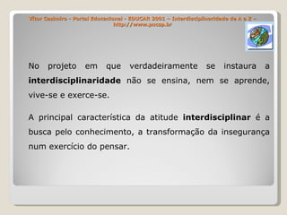 Vítor Casimiro - Portal Educacional - EDUCAR 2001 – Interdisciplinaridade de A a Z – http://www.pucsp.br No projeto em que verdadeiramente se instaura a  interdisciplinaridade  não se ensina, nem se aprende, vive-se e exerce-se. A principal característica da atitude  interdisciplinar  é a busca pelo conhecimento, a transformação da insegurança num exercício do pensar. 