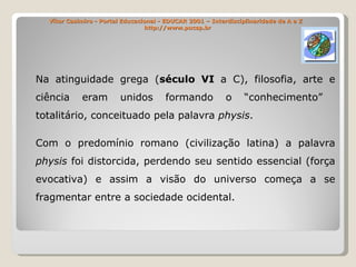 Vítor Casimiro - Portal Educacional - EDUCAR 2001 – Interdisciplinaridade de A a Z   http://www.pucsp.br Na atinguidade grega ( século VI  a C), filosofia, arte e ciência eram unidos formando o “conhecimento”  totalitário, conceituado pela palavra  physis . Com o predomínio romano (civilização latina) a palavra  physis  foi distorcida, perdendo seu sentido essencial (força evocativa) e assim a visão do universo começa a se fragmentar entre a sociedade ocidental. 
