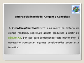 Interdisciplinaridade: Origem e Conceitos A  interdisciplinaridade  tem suas raízes na história da ciência moderna, sobretudo aquela produzida a partir do  século XX , por isso para compreender este movimento, é necessário apresentar algumas considerações sobre esta tematica. 
