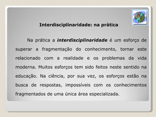 Interdisciplinaridade: na prática Na prática a  interdisciplinaridade  é um esforço de superar a fragmentação do conhecimento, tornar este relacionado com a realidade e os problemas da vida moderna. Muitos esforços tem sido feitos neste sentido na educação. Na ciência, por sua vez, os esforços estão na busca de respostas, impossíveis com os conhecimentos fragmentados de uma única área especializada. 