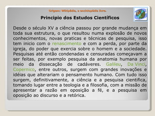Origem: Wikipédia, a enciclopédia livre. Principio dos Estudos Científicos Desde o século XV a ciência passou por grande mudança em toda sua estrutura, o que resultou numa explosão de novos conhecimentos, novas praticas e técnicas de pesquisa, isso tem inicio com o  renascimento  e com a perda, por parte da igreja, do poder que exercia sobre o homem e a sociedade. Pesquisas até então condenadas e censuradas começavam a ser feitas, por exemplo pesquisa da anatomia humana por meio da dissecação de cadáveres.  Galileu ,  Da Vinci ,  Copernico , entre outros, surgem com grandes inovações e idéias que alterariam o pensamento humano. Com tudo isso surgem, definitivamente, a ciência e a pesquisa cientifica, tomando lugar entre a teologia e a filosofia, com a missão de apresentar a razão em oposição a fé, e a pesquisa em oposição ao discurso e a retórica. 