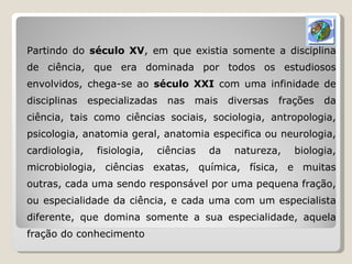 Partindo do  século XV , em que existia somente a disciplina de ciência, que era dominada por todos os estudiosos envolvidos, chega-se ao  século XXI  com uma infinidade de disciplinas especializadas nas mais diversas frações da ciência, tais como ciências sociais, sociologia, antropologia, psicologia, anatomia geral, anatomia especifica ou neurologia, cardiologia, fisiologia, ciências da natureza, biologia, microbiologia, ciências exatas, química, física, e muitas outras, cada uma sendo responsável por uma pequena fração, ou especialidade da ciência, e cada uma com um especialista diferente, que domina somente a sua especialidade, aquela fração do conhecimento 