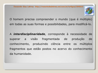 Recanto das Letras  http://recantodasletras.uol.com.br/artigos/294810 O homem precisa compreender o mundo (que é múltiplo) em todas as suas formas e possibilidades, para modificá-lo. A  interdisciplinaridade , corresponde à necessidade de superar a visão fragmentada de produção de conhecimento, produzindo ciência entre os múltiplos fragmentos que estão postos no acervo do conhecimento da humanidade. 