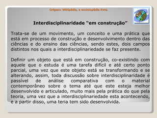 Origem: Wikipédia, a enciclopédia livre. Interdisciplinaridade “em construção” Trata-se de um movimento, um conceito e uma prática que está em processo de construção e desenvolvimento dentro das ciências e do ensino das ciências, sendo estes, dois campos distintos nos quais a interdisciplinariedade se faz presente. Definir um objeto que está em construção, co-existindo com aquele que o estuda é uma tarefa difícil e até certo ponto parcial, uma vez que este objeto está se transformando e se alterando, assim, toda discussão sobre interdisciplinaridade é passível de análise comparativa com o material contemporâneo sobre o tema até que este esteja melhor desenvolvido e articulado, muito mais pela prática do que pela teoria, uma vez que a interdisciplinariedade esta acontecendo, e a partir disso, uma teria tem sido desenvolvida. 