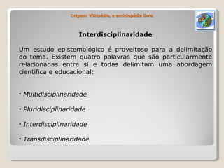 Origem: Wikipédia, a enciclopédia livre. Interdisciplinaridade Um estudo epistemológico é proveitoso para a delimitação do tema. Existem quatro palavras que são particularmente relacionadas entre si e todas delimitam uma abordagem cientifica e educacional: Multidisciplinaridade Pluridisciplinaridade Interdisciplinaridade Transdisciplinaridade 