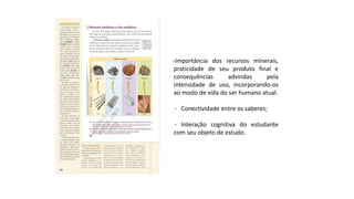-Importância dos recursos minerais,
praticidade de seu produto final e
consequências advindas pela
intensidade de uso, incorporando-os
ao modo de vida do ser humano atual.
- Conectividade entre os saberes;
- Interação cognitiva do estudante
com seu objeto de estudo.
 