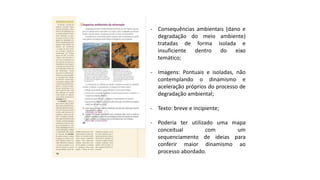 - Consequências ambientais (dano e
degradação do meio ambiente)
tratadas de forma isolada e
insuficiente dentro do eixo
temático;
- Imagens: Pontuais e isoladas, não
contemplando o dinamismo e
aceleração próprios do processo de
degradação ambiental;
- Texto: breve e incipiente;
- Poderia ter utilizado uma mapa
conceitual com um
sequenciamento de ideias para
conferir maior dinamismo ao
processo abordado.
 