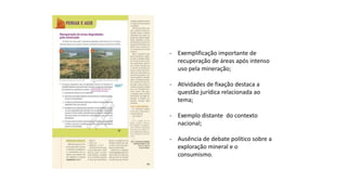 - Exemplificação importante de
recuperação de áreas após intenso
uso pela mineração;
- Atividades de fixação destaca a
questão jurídica relacionada ao
tema;
- Exemplo distante do contexto
nacional;
- Ausência de debate político sobre a
exploração mineral e o
consumismo.
 