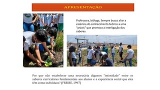 Professora, bióloga, Sempre busco aliar a
essência do conhecimento teórico a uma
“práxis” que promova a interligação dos
saberes.
 