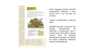 - Texto: Linguagem simples e de fácil
compreensão. Relaciona o tema
(solos) com o seu uso pelo ser
humano;
- Imagem: Complementa a ideia do
texto.
- Utilidade dos solos a partir de suas
funções (fornecimento de
alimentos e combustíveis, base e
material para construções, herança
cultural, fonte de produtos
farmacêuticos) destaca um método
de análise envolvendo diferentes
olhares (interdisciplinar).
 