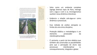 - Solos como um ambiente complexo
(agrega diversos tipos de flora, interage
com a água e com o ar, microrganismos
auxiliam nessa dinâmica interativa);
- Evidencia a relação solo-água-ar como
dinâmica e processual;
- Esse método de análise extrapola os
limites de uma única disciplina;
- Produção didática e metodológica é um
elemento provocador da
interdisciplinaridade.
- É, portanto, a partir do livro didático que
também são construídas as possibilidades
para que a percepção do aluno seja
processual, interdisciplinar e,
consequentemente, integrada e global.
 