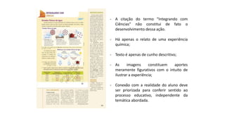 - A citação do termo “Integrando com
Ciências” não constitui de fato o
desenvolvimento dessa ação.
- Há apenas o relato de uma experiência
química;
- Texto é apenas de cunho descritivo;
- As imagens constituem aportes
meramente figurativos com o intuito de
ilustrar a experiência;
- Conexão com a realidade do aluno deve
ser priorizada para conferir sentido ao
processo educativo, independente da
temática abordada.
 