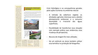 Ciclo hidrológico e as consequências geradas
pelas ações humanas no ambiente natural:
- A retirada da cobertura vegetal, as
atividades agrícolas intensivas sem o devido
planejamento ambiental, e o consumo
desmedido e irracional das águas
superficiais;
- Possibilidade de transformar essa situação
com exemplo prático que evidenciou essa
mudança de perspectiva;
- Recurso de imagem foi mais utilizado;
- Há um estímulo ao aluno também utilizar
essa temática na produção de fotografias.
 