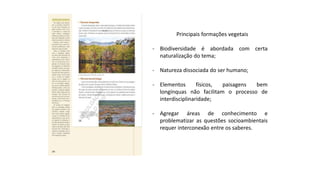 Principais formações vegetais
- Biodiversidade é abordada com certa
naturalização do tema;
- Natureza dissociada do ser humano;
- Elementos físicos, paisagens bem
longínquas não facilitam o processo de
interdisciplinaridade;
- Agregar áreas de conhecimento e
problematizar as questões socioambientais
requer interconexão entre os saberes.
 